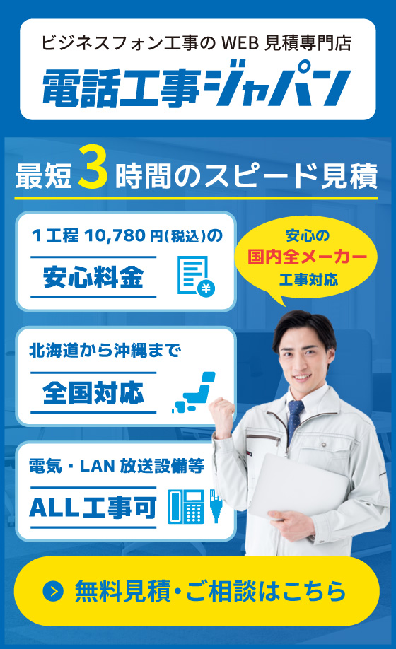 ビジネスフォン工事のWEB見積専門店　電話工事ジャパン 最短3時間のスピード見積 １工程10,780円（税込）の安心料金　北海道から沖縄まで全国対応　電気・LAN放送設備等ALL工事可　安心の国内全メーカー工事対応　無料見積・ご相談はこちら